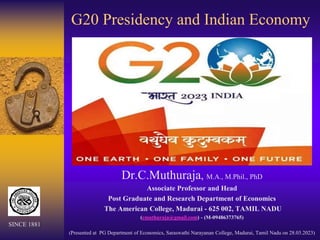 G20 Presidency and Indian Economy
Dr.C.Muthuraja, M.A., M.Phil., PhD
Associate Professor and Head
Post Graduate and Research Department of Economics
The American College, Madurai - 625 002, TAMIL NADU
(cmuthuraja@gmail.com) - (M-09486373765)
(Presented at PG Department of Economics, Saraswathi Narayanan College, Madurai, Tamil Nadu on 28.03.2023)
SINCE 1881
 