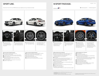 SPORT LINE.
Discover even more with the new BMW Brochures app. Available now, for your smartphone and tablet.
Sport Line exterior equipment features:
Front bumper with specific design elements and
side air intakes in black high-gloss
17" light alloy wheels V-spoke style 776; other wheels available
Exterior mirror caps in body colour, alternatively in black high-gloss
Roof trim in body colour
BMW Individual high-gloss Shadow Line with mirror foot,
B-pillar trim, window guide, window recess finisher front and
rear in black high-gloss
Rear bumper with specific design elements in black high-gloss
Tailpipe trim in Black Chrome







	The	black	Sport	leather	
steering wheel with a thick
rim and contoured thumb rests
has an exceptionally pleasant,
high-grip feel.
	17" light alloy wheels V-spoke
style 776 Ferric Grey, wheel size
7.5J x 17 with 225/50 R17 tyres.
	The	Sport	seats	for	driver	and	
front passenger feature optimum
support and various adjustment
options, including backrest width.
	18" light alloy wheels V-spoke
style	780	Bicolour	Orbit	Grey,	
gloss-lathed, wheel size
7.5J	x	18	with	225/45	R18	tyres.
Sport Line interior equipment features:
Door sill finishers in Aluminium, in front with “BMW” designation
Sport seats in Cloth/Sensatec combination Black
with contrast stitching in Grey; other upholsteries available
Sport leather steering wheel,
alternatively M leather steering wheel
Line-specific car key with Chrome detailing
Interior trim finishers in black high-gloss; other trims available






Equipment 26 | 27
 Standard equipment  Optional equipment
	M	Leather	steering	wheel	
including multifunction buttons,
steering wheel rim in leather
‚Walknappa‘ Black with
contoured thumb rests.
	18" M light alloy wheels
Double-spoke style 790 M
Bicolour	Orbit	Grey	with	mixed	
tyres and run-flat properties,
gloss-lathed,	front	7.5J	x	18	with	
225/45	R18	tyres,	rear	8.5J	x	18	
with	255/40	R18	tyres.
	The	Sport	seats	for	driver	and	
front passenger feature optimum
support and various adjustment
options, including backrest
width.
	19" M light alloy wheels
Double-spoke style 791
M Bicolour Jet Black with
mixed tyres and runflat tyres,
gloss-lathed,	front	8J	x	19	with	
225/40	R19	tyres,	rear	8.5J	x	19	
with 255/35 R19 tyres.
M Sport package exterior equipment:
M Aerodynamics package with front apron, side sills and rear apron
in body colour with diffuser insert in Dark Shadow metallic
BMW kidney grille with exclusively designed vertical slats in black
high-gloss and grille frame in Chrome high-gloss,
alternatively grille frame in black high-gloss
LED fog lights
18"	M	light	alloy	wheels	Double-spoke	style	790	M	in	Bicolour	with	
mixed tyres and run-flat properties; other wheels available
M Sport brake with blue painted brake callipers with M designation
M Sport suspension incl. Variable sport steering;
other suspensions available
BMW Individual high-gloss Shadow Line, alternatively BMW Individual
Exterior Line Aluminium satinised
M designation on the sides
Exterior mirror caps in body colour, alternatively in Black high-gloss
Roof mouldings in body colour
Tailpipe trims in Chrome high-gloss,
alternatively in Black high-gloss1
Exclusive paintwork in Portimao Blue metallic; other paintworks available
M Sport package interior equipment:
M door sill finishers
M driver footrest2
and M pedals
Floor mats with exclusive M designation3
Sport seats for the driver and front passenger in Alcantara/Sensatec
combination with Blue contrast stitching
Sport seats for driver and front passenger in leather ‘Vernasca’ Black
with contrast stitching in Blue featuring instrument panel in Sensatec
with exclusive blue stitching; other upholsteries available
M Leather steering wheel
Car key with exclusive M designation
BMW Individual headliner anthracite
Instrument cluster with M specific display
Interior trim finishers in Aluminium Tetragon, other trims available
Shortened gear lever with exclusive M designation for
manual transmission

























1
	Only	available	in	conjunction	with	BMW	Individual	high-gloss	Shadow	Line	with	
extended contents.
2
	Only	available	in	conjunction	with	interior	colour	Black.
3
	Only	available	in	conjunction	with	M	specific	upholsteries	KGNL	and	MANL.
The	Standard	and	Optional	equipment	may	differ	between	countries.	Please	consult	your	
local BMW partner for more information.
M SPORT PACKAGE.
 