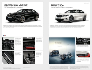 The new BMW M340i xDrive Saloon.
The M340i xDrive1
is powered by a three-litre inline 6-cylinder petrol engine with BMW TwinPower Turbo technology. With an output of
275kW (374hp) and a maximum torque of 500Nm, the M Performance model has an extremely sporty driving performance. It accelerates
from 0 to 100km/h in just 4.4 seconds.2
BMWM340i xDRIVE.
The 8-speed Steptronic
Sport transmission
offers incredibly sporty
gear changes. Whether
automatic or manual
using gearshift paddles
or gear lever.
The door sill finisher at
the front with the “M340i”
model designation
conveys sporty elegance
when the doors are
opened.
The all-digital instrument
cluster3
creates an
adrenaline-loaded
ambience with its
round instruments with
exclusive “M340i” model
designation, which is
further enhanced by the
M leather steering wheel
with gearshift paddles.
The model designation
of the M340i xDrive can
be found on the right
side of the tailgate and is
designed in Cerium Grey.
1
	Expected	to	be	available	from	07/2019.
2
Provisional figures; any missing figures were unavailable at the time of publication.
3
Available as optional equipment.
BMW330e.
The BMW 330e1
with its state-of-the-art plug-in hybrid drive meets the highest demands of driving dynamics and efficiency.
The combination of the eDrive electric motor and four-cylinder petrol engine provides exhilarating driving performance and
driving pleasure typical of the brand. In pure electric mode the vehicle is even free of local emissions on the road.
Equipment 28 | 29
The new BMW 330e plug-in hybrid Saloon.
The data for fuel consumption, CO2
emissions and energy consumption are determined in
accordance with the measurements processes as defined by European Regulation (EU)
2007/715 in the applicable version. Data refer to a vehicle with base-level equipment in
Germany, and the ranges account for differences according to the selected wheel and
tyre size and the optional equipment and may change during the configuration process.
Figures have been determined on the basis of the new WLTP test cycle and have been
converted back into NEDC figures for comparability. [For these vehicles, values other than
those specified here may apply for the assessment of taxes and other vehicle-related
charges that are (also) based on CO2
emissions.]
The display control concept of the new BMW
330e Saloon radiates Dynamic elegance, which
is adapted to the innovative drive technology.
The model designation „330e“ at the rear not only
draws attention to the powerful hybrid drive, but
also makes the new BMW 330e Saloon stand out
from the masses.
Lithium-ion high-voltage
battery
Electric motor
BMW TwinPower Turbo
4-cylinder petrol engine
 
