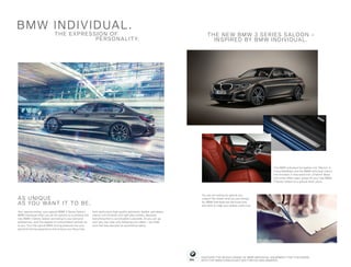 THE E X PRES SI ON OF
PERSON A LIT Y.
Your special wishes, your special BMW 3 Series Saloon:
BMW Individual offers you all the options to customise the
new BMW 3 Series Saloon according to your personal
preferences, with the degree of customisation entirely up
to you. Turn the typical BMW driving pleasure into your
personal driving experience and choose your favourites
from particularly high-quality paintwork, leather upholstery,
interior trim finishers and light alloy wheels. Basically
everything that is conceivable is possible. Or you can go
your very own way, only following your ideas – we make
sure that they become an automotive reality.
AS U NI QU E
AS YOU WA NT IT TO B E.
BM W INDI V IDUA L.
You are not looking for special, but
unique? No matter what you are looking
for, BMW Individual has the know-how
and skills to make your wishes come true.
THE NE W B M W 3 SERIES SA LOON –
IN SPIRED BY B M W INDI V I DUA L .
The BMW Individual full leather trim ‘Merino’ in
Fiona Red/Black and the BMW Individual interior
trim finishers in fine-wood trim ‚Fineline‘ Black
with silver effect open-pored lift your new BMW
3 Series Saloon to a special level: yours.
DISCOVER THE WHOLE RANGE OF BMW INDIVIDUAL EQUIPMENT FOR THIS MODEL.
WITH THE BMW CATALOGUES APP FOR IOS AND ANDROID.
 