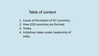 Table of content
1. Cause of formation of G7 countries.
2. How G20 countries are formed.
3. Troika.
4. Initiatives taken under leadership of
india.
 