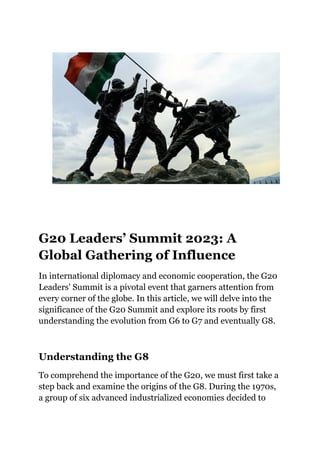 G20 Leaders’ Summit 2023: A
Global Gathering of Influence
In international diplomacy and economic cooperation, the G20
Leaders' Summit is a pivotal event that garners attention from
every corner of the globe. In this article, we will delve into the
significance of the G20 Summit and explore its roots by first
understanding the evolution from G6 to G7 and eventually G8.
Understanding the G8
To comprehend the importance of the G20, we must first take a
step back and examine the origins of the G8. During the 1970s,
a group of six advanced industrialized economies decided to
 