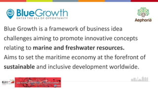 Blue Growth is a framework of business idea
challenges aiming to promote innovative concepts
relating to marine and freshwater resources.
Aims to set the maritime economy at the forefront of
sustainable and inclusive development worldwide.
 