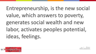 Entrepreneurship, is the new social
value, which answers to poverty,
generates social wealth and new
labor, activates peoples potential,
ideas, feelings.
 