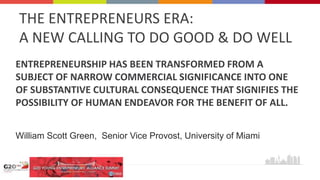 THE ENTREPRENEURS ERA:
A NEW CALLING TO DO GOOD & DO WELL
ENTREPRENEURSHIP HAS BEEN TRANSFORMED FROM A
SUBJECT OF NARROW COMMERCIAL SIGNIFICANCE INTO ONE
OF SUBSTANTIVE CULTURAL CONSEQUENCE THAT SIGNIFIES THE
POSSIBILITY OF HUMAN ENDEAVOR FOR THE BENEFIT OF ALL.
William Scott Green, Senior Vice Provost, University of Miami
 