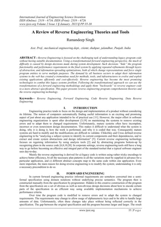 International Journal of Engineering Science Invention
ISSN (Online): 2319 – 6734, ISSN (Print): 2319 – 6726
www.ijesi.org Volume 2 Issue 1 ‖ January. 2013 ‖ PP.35-38
www.ijesi.org 35 | P a g e
A Review of Reverse Engineering Theories and Tools
Ramandeep Singh
Asst. Prof., mechanical engineering dept., ctiemt, shahpur, jalandhar, Punjab, India
ABSTRACT : Reverse Engineering is focused on the challenging task of understanding legacy program code
without having suitable documentation. Using a transformational forward engineering perspective, the much of
difficulty is caused by design decisions made during system development. Such decisions “hide” the program
functionality and performance requirements in the final system by applying repeated refinements through layers
of abstraction, and information-spreading optimizations, both of which change representations and force single
program entities to serve multiple purposes. The demand by all business sectors to adapt their information
systems to the web has created a tremendous need for methods, tools, and infrastructures to evolve and exploit
existing applications efficiently and cost-effectively. Reverse engineering has become the most promising
technologies to combat this legacy systems problem. Following the transformational approach we can use the
transformations of a forward engineering methodology and apply them “backwards” to reverse engineer code
to a more abstract specification. This paper presents reverse engineering program comprehension theories and
the reverse engineering technology.
Keywords–– Reverse Engineering, Forward Engineering, Code Reverse Engineering, Data Reverse
Engineering
I. INTRODUCTION
Engineering practice tends to focus on the design and implementation of a product without considering
its lifetime. The notion of computers automatically finding useful information is an exciting and promising
aspect of just about any application intended to be of practical use [11]. However, the major effort in software
engineering organizations is spent after development [3,19] on maintaining the systems to remove existing
errors and to adapt them to changed requirements. Unfortunately, mature systems often have incomplete,
incorrect or even nonexistent design documentation. This makes it difficult to understand what the system is
doing, why it is doing it, how the work is performed, and why it is coded that way. Consequently mature
systems are hard to modify and the modifications are difficult to validate. Chikofsky and Cross defined reverse
engineering to be “analyzing a subject system to identify its current components and their dependencies, and to
extract and create system abstractions and design information” [5]. Current reverse engineering technology
focuses on regaining information by using analysis tools [2] and by abstracting programs bottom-up by
recognizing plans in the source code [6,8,10,20]. In corporate settings, reverse engineering tools still have a long
way to go before becoming an effective and integral part of the standard toolset that a typical software engineer
uses day-to-day.
Mainly the reverse engineering is derived for a) legacy code is written using rather tricky encodings to
achieve better efficiency, b) all the necessary plan patterns in all the variations must be supplied in advance for a
particular application, and c) different abstract concepts map to the same code within one application. Even
more important, the main reason for doing reverse engineering is to modify the system; understanding it is only
a necessary precondition to do so.
II. FORWARD ENGINEERING
In current forward engineering practice informal requirements are somehow converted into a semi-
formal specification using domain notations without underlying precise semantics. The program then is
constructed manually from the specification by programmer. Hidden in this creative construction of the program
from the specification are a set of obvious as well as non-obvious design decisions about how to encode certain
parts of the specification in an efficient way using available implementation mechanisms to achieve
performance criteria.
Over time the program code is modified to remove errors and to adapt the system to changed
requirements. The requirements may change to allow usage of alphanumeric keys and to be able to handle large
amounts of data. Unfortunately, often these changes take place without being reflected correctly in the
specification. The gap between the original specification and the program becomes larger and larger. The result
 
