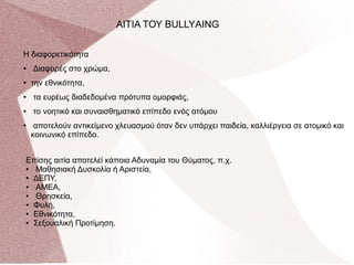 Η διαφορετικότητα
● Διαφορές στο χρώμα,
● την εθνικότητα,
● τα ευρέως διαδεδομένα πρότυπα ομορφιάς,
● το νοητικό και συναισθηματικό επίπεδο ενός ατόμου
● αποτελούν αντικείμενο χλευασμού όταν δεν υπάρχει παιδεία, καλλιέργεια σε ατομικό και
κοινωνικό επίπεδο.
AΙΤΙΑ ΤΟΥ BULLYΑING
Επίσης αιτία αποτελεί κάποια Αδυναμία του Θύματος, π.χ.
● Μαθησιακή Δυσκολία ή Αριστεία,
● ΔΕΠΥ,
● ΑΜΕΑ,
● Θρησκεία,
● Φυλή,
● Εθνικότητα,
● Σεξουαλική Προτίμηση.
 