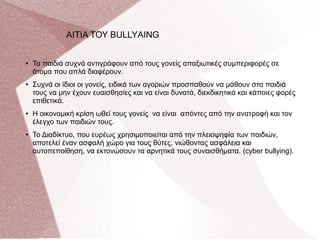 ● Τα παιδιά συχνά αντιγράφουν από τους γονείς απαξιωτικές συμπεριφορές σε
άτομα που απλά διαφέρουν.
● Συχνά οι ίδιοι οι γονείς, ειδικά των αγοριών προσπαθούν να μάθουν στα παιδιά
τους να μην έχουν ευαισθησίες και να είναι δυνατά, διεκδικητικά και κάποιες φορές
επιθετικά.
● Η οικονομική κρίση ωθεί τους γονείς να είναι απόντες από την ανατροφή και τον
έλεγχο των παιδιών τους.
● Το Διαδίκτυο, που ευρέως χρησιμοποιείται από την πλειοψηφία των παιδιών,
αποτελεί έναν ασφαλή χώρο για τους θύτες, νιώθοντας ασφάλεια και
αυτοπεποίθηση, να εκτονώσουν τα αρνητικά τους συναισθήματα. (cyber bullying).
AΙΤΙΑ ΤΟΥ BULLYΑING
 