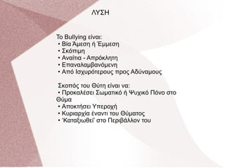 Το Bullying είναι:
• Βία Άμεση ή Έμμεση
• Σκόπιμη
• Αναίτια - Απρόκλητη
• Επαναλαμβανόμενη
• Από Ισχυρότερους προς Αδύναμους
Σκοπός του Θύτη είναι να:
• Προκαλέσει Σωματικό ή Ψυχικό Πόνο στο
Θύμα
• Αποκτήσει Υπεροχή
• Κυριαρχία έναντι του Θύματος
• ‘Καταξιωθεί’ στο Περιβάλλον του
ΛΥΣΗ
 