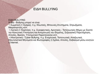 ΕΙΔΗ BULLYING
Η Βία - Bullying μπορεί να είναι:
• Σωματική (> Αγόρια), π.χ. Κλωτσιές, Μπουνιές,Χτυπήματα, Σπρωξίματα,
Μικροληστείες κλπ.
• Λεκτική (> Κορίτσια), π.χ. Συκοφαντικές, Αρνητικές - Ταπεινωτικές Φήμες με Σκοπό
την Κοινωνική Υποτίμηση και Απομόνωση του Θύματος, Σεξουαλική Παρενόχληση,
Απειλές, Βρισιές, Υποτιμητικά Παρατσούκλια κλπ.
• Ηλεκτρονική - Cyber Bullying, π.χ. Ενοχλητικά, Ταπεινωτικά, Απαξιωτικά,
Εξευτελιστικά Μηνύματα και Φωτογραφίες ή Σχόλια, Απειλές, Εκβιασμοί μέσω κινητών
ή internet.
ΕΙΔΗ BULLYING
 