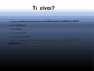 Τι είναι?
●
Ο όρος Διαδικτυακό bullying η και διαδικτυακός εκφοβισμός αφοράΟ όρος Διαδικτυακό bullying η και διαδικτυακός εκφοβισμός αφορά
●
τον εκφοβισμό,τον εκφοβισμό,
●
την απειλή,την απειλή,
●
την ταπείνωσητην ταπείνωση
●
ή την παρενόχλησηή την παρενόχληση
παιδιών, προεφήβων και εφήβων που δέχονται μέσω της χρήσης τουπαιδιών, προεφήβων και εφήβων που δέχονται μέσω της χρήσης του
ΔιαδικτύουΔιαδικτύου, κινητών τηλεφώνων είτε άλλων ψηφιακών τεχνολογιών από, κινητών τηλεφώνων είτε άλλων ψηφιακών τεχνολογιών από
ομηλίκους τους.ομηλίκους τους.[1][1]
 