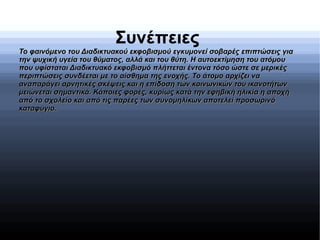 Συνέπειες
Το φαινόμενο του Διαδικτυακού εκφοβισμού εγκυμονεί σοβαρές επιπτώσεις γιαΤο φαινόμενο του Διαδικτυακού εκφοβισμού εγκυμονεί σοβαρές επιπτώσεις για
την ψυχική υγεία του θύματος, αλλά και του θύτη. Η αυτοεκτίμηση του ατόμουτην ψυχική υγεία του θύματος, αλλά και του θύτη. Η αυτοεκτίμηση του ατόμου
που υφίσταται Διαδικτυακό εκφοβισμό πλήττεται έντονα τόσο ώστε σε μερικέςπου υφίσταται Διαδικτυακό εκφοβισμό πλήττεται έντονα τόσο ώστε σε μερικές
περιπτώσεις συνδέεται με το αίσθημα της ενοχής. Το άτομο αρχίζει ναπεριπτώσεις συνδέεται με το αίσθημα της ενοχής. Το άτομο αρχίζει να
αναπαράγει αρνητικές σκέψεις και η επίδοση των κοινωνικών του ικανοτήτωναναπαράγει αρνητικές σκέψεις και η επίδοση των κοινωνικών του ικανοτήτων
μειώνεται σημαντικά. Κάποιες φορές, κυρίως κατά την εφηβική ηλικία η αποχήμειώνεται σημαντικά. Κάποιες φορές, κυρίως κατά την εφηβική ηλικία η αποχή
από το σχολείο και από τις παρέες των συνομηλίκων αποτελεί προσωρινόαπό το σχολείο και από τις παρέες των συνομηλίκων αποτελεί προσωρινό
καταφύγιο.καταφύγιο.
 