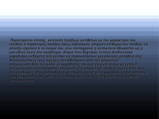 Παρατηρείται επίσης εκτέλεση πράξεων αντίθετων με τον χαρακτήρα τουΠαρατηρείται επίσης εκτέλεση πράξεων αντίθετων με τον χαρακτήρα του
παιδιού ή παράνομες πράξεις λόγω εκβιασμού, επίμονη επιθυμία του παιδιού ναπαιδιού ή παράνομες πράξεις λόγω εκβιασμού, επίμονη επιθυμία του παιδιού να
αλλάξει σχολείο ή το όνομα του, ενώ ταυτόχρονα η αυτοκτονία θεωρείται ως ηαλλάξει σχολείο ή το όνομα του, ενώ ταυτόχρονα η αυτοκτονία θεωρείται ως η
μοναδική λύση στο πρόβλημα. Άτομα που δέχτηκαν έντονα Διαδικτυακόμοναδική λύση στο πρόβλημα. Άτομα που δέχτηκαν έντονα Διαδικτυακό
εκφοβισμό ενδέχεται στο μέλλον να παρουσιάσουν μεγαλύτερη αστάθεια στιςεκφοβισμό ενδέχεται στο μέλλον να παρουσιάσουν μεγαλύτερη αστάθεια στις
διαπροσωπικές τους σχέσεις συνοδευόμενη από την κοινωνικήδιαπροσωπικές τους σχέσεις συνοδευόμενη από την κοινωνική
απομόνωση.Από την άλλη, οι εκφοβιστές τείνουν να είναι άτομα με έντονηαπομόνωση.Από την άλλη, οι εκφοβιστές τείνουν να είναι άτομα με έντονη
αντικοινωνική συμπεριφορά, επιρρεπή στο αλκοόλ και απομονωμένα από τουςαντικοινωνική συμπεριφορά, επιρρεπή στο αλκοόλ και απομονωμένα από τους
συνομηλίκους. Μακροπρόθεσμα αντιλαμβάνονται ότι ο εκφοβισμός δεν αποτελείσυνομηλίκους. Μακροπρόθεσμα αντιλαμβάνονται ότι ο εκφοβισμός δεν αποτελεί
μορφή ικανοποίησης και αναγνώρισης, βιώνοντας έτσι έντονη προσωπικήμορφή ικανοποίησης και αναγνώρισης, βιώνοντας έτσι έντονη προσωπική
απογοήτευση.απογοήτευση.
 