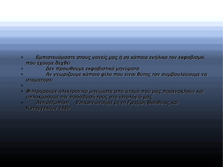 ●
Εμπιστευόμαστε στους γονείς μας ή σε κάποιο ενήλικα τον εκφοβισμόΕμπιστευόμαστε στους γονείς μας ή σε κάποιο ενήλικα τον εκφοβισμό
που έχουμε δεχθείπου έχουμε δεχθεί
●
Δεν προωθούμε εκφοβιστικά μηνύματαΔεν προωθούμε εκφοβιστικά μηνύματα
●
Αν γνωρίζουμε κάποιο φίλο που είναι θύτης τον συμβουλεύουμε ναΑν γνωρίζουμε κάποιο φίλο που είναι θύτης τον συμβουλεύουμε να
σταματήσεισταματήσει
●
●
Φιλτράρουμε ηλεκτρονικά μηνύματα από άτομα που μάς παρενοχλούν καιΦιλτράρουμε ηλεκτρονικά μηνύματα από άτομα που μάς παρενοχλούν και
μπλοκάρουμε την πρόσβασή τους στο ιστολόγιό μαςμπλοκάρουμε την πρόσβασή τους στο ιστολόγιό μας
●
ΑντιμετώπισηΑντιμετώπιση Επικοινωνούμε με τη Γραμμή Βοήθειας καιΕπικοινωνούμε με τη Γραμμή Βοήθειας και
Καταγγελιών 1480Καταγγελιών 1480
 