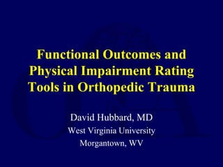 Functional Outcomes and
Physical Impairment Rating
Tools in Orthopedic Trauma
David Hubbard, MD
West Virginia University
Morgantown, WV
 