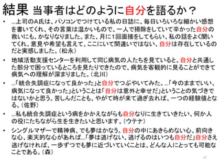 結果 当事者はどのように自分を語るか？
• …上司のＡ氏は、パソコンでつけている私の日誌に、毎日いろいろな細かい感想
を書いてくれ、その言葉は温かいもので、一人で掃除をしていて辛かった自分の
救いにも、かなりなりました。また、月に１回面接をしてもらい、私の話をよく聞い
てくれ、意見や希望も言えて、ここにいて間違いではない、自分は存在しているの
だと実感しました。（松永）
• 地域活動支援センターを利用して同じ病気の人たちを見ていると、自分と共通し
た部分で困っているところを見たりできたので、病気を客観的に見ることができて
病気への理解が深まりました。（北川）
• …「統合失調症になって良かった」と自分でつぶやいてみた。…「今のままでいい、
病気になって良かった」ということは「自分は意外と幸せだ」ということの気づきで
はないかと思う。苦しんだことも、やがて時が来て過ぎ去れば、一つの経験値とな
る。（佐野）
• …私も統合失調症という病をかかえながらも自分なりに生きていきたい、何か人
の役にたちながら生を生きたいと思います。（ウテナ）
• シングルマザーで精神病、でも夢はかなう。自分の中にあきらめない心、前向き
な心、楽天的な心があれば…「夢は逃げない、逃げるのはいつも自分だ」自分さえ
逃げなければ、一歩ずつでも夢に近づいていくことは、どんな人にとっても可能な
ことである。（森）
17
 