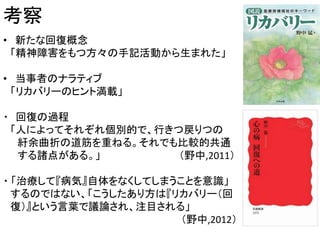 考察
• 新たな回復概念
「精神障害をもつ方々の手記活動から生まれた」
• 当事者のナラティブ
「リカバリーのヒント満載」
・ 回復の過程
「人によってそれぞれ個別的で、行きつ戻りつの
紆余曲折の道筋を重ねる。それでも比較的共通
する諸点がある。」 （野中,2011）
・ 「治療して『病気』自体をなくしてしまうことを意識」
するのではない、「こうしたあり方は『リカバリー（回
復）』という言葉で議論され、注目される」
（野中,2012）
 