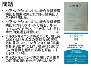 問題
• 小平・いとう（2012）は、統合失調症闘
病記を検索収集し217冊の闘病記リ
ストを作成した。 ⇒
• 小平・いとう（2013）は、統合失調症闘
病記217冊のタイトル分析をテキスト
マイニングで行い、「生きる」に注目し
時代的変遷を確認した。 ⇒
• テキストマイニングをめぐって、谷山ら
（2013）は「みんなの気持ち」の可視
化に言及した。いとう（2013）は「事実
をあぶり出す」ことに、服部（2010）は
「人の意識を超えた処理を可能にす
る」としている。
• テキストマイニングを活用して当事者
の回復の語りを分析できないか？
2
 