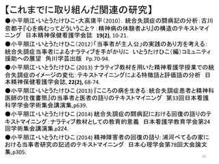 【これまでに取り組んだ関連の研究】
●小平朋江・いとうたけひこ・大高庸平（2010）．統合失調症の闘病記の分析：古川
奈都子『心を病むってどういうこと？：精神病の体験者より』の構造のテキストマイ
ニング 日本精神保健看護学会誌 19(2), 10-21.
●小平朋江・いとうたけひこ（2012）「当事者が主人公」の実践のあり方を考える：
統合失調症当事者によるナラティブを手がかりに いとうたけひこ（編）コミュニティ
援助への展望 角川学芸出版 Pp.70-94.
●小平朋江・いとうたけひこ (2013) ナラティブ教材を用いた精神看護学授業での統
合失調症のイメージの変化：テキストマイニングによる特徴語と評価語の分析 日
本精神保健看護学会誌, 22(2), 68-74.
●小平朋江・いとうたけひこ (2013) 『こころの病を生きる：統合失調症患者と精神科
医師の往復書簡』の当事者と医者の語りのテキストマイニング 第33回日本看護
科学学会学術集会講演集,p639.
●小平朋江・いとうたけひこ (2014) 統合失調症の闘病記における回復の語りのテ
キストマイニング：ナラティブ教材としての教育的意義 日本看護学教育学会第24
回学術集会講演集,p224.
●小平朋江・いとうたけひこ (2014) 精神障害者の回復の語り: 浦河べてるの家に
おける当事者研究の記述のテキストマイニング 日本心理学会第78回大会論文
集,p305.
20
 