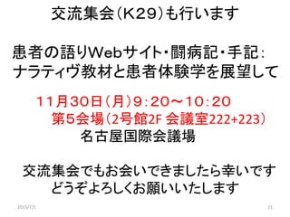 交流集会（Ｋ２９）も行います
患者の語りＷｅｂサイト・闘病記・手記：
ナラティヴ教材と患者体験学を展望して
１１月３０日（月）９：２０～１０：２０
第５会場（2号館2F 会議室222+223）
名古屋国際会議場
交流集会でもお会いできましたら幸いです
どうぞよろしくお願いいたします
2015/7/1 21
 