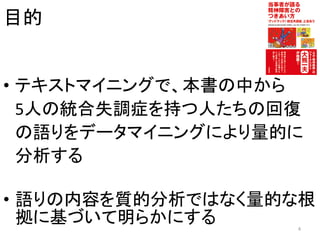 目的
• テキストマイニングで、本書の中から
5人の統合失調症を持つ人たちの回復
の語りをデータマイニングにより量的に
分析する
• 語りの内容を質的分析ではなく量的な根
拠に基づいて明らかにする 4
 