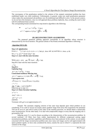 A Novel Algorithm for Fast Sparse Image Reconstruction
www.ijesi.org 44 | P a g e
The convergence of the penalization method to the solution of the original constrained problem has been
established (under very mild conditions). Unfortunately, in general, using very small penalization parameter
values makes the unconstrained sub problems very ill-conditioned and difficult to solve. In the present context,
we do not have this limitation, since we will approach these problems implicitly, thus, avoiding the need to deal
with ill-conditioned linear systems.
The corresponding bound constrained two-step iterative algorithm is the following:
u n+ 1 = argmin u! C{ F(u) +
2X
1
u - vn 2
2
} .
u n = u n + YT S
T
(y - T Su n)* (14)
III. RECONSTRUCTION ALGORITHM
The proposed penalized splitting approach corresponds to an algorithm whose structure is
characterized by two-level iteration. The general scheme of the bound constrained algorithm is following.
Algorithm NFCS-2D:
Step A-0: initialization
Given F .
^ h
, y, T S,Y > 0, Z > 0, 0 < r < 1, Toll $ 0, Xmin and X0 such that 0 < Xmin # X0.
Set k = 0, u0,0 = 0 and X0,0 = X0.
Step A-1: start with the outer iteration
While (Xk,0 > Xmin and T Suk,0 - y 2 > Toll)
Step B-0: Start with the inner iterations
i = 0;
Step B-1:
Updating Step:
vk,i = uk,i + YT S
T
(y - T Suk,i)
Constrained nonlinear filtering step:
uk,i + 1 = argmin u! C { 1/ 2Xk,i Y u - vk,i 2
2
+ F(u)}
Convergence test:
if F(u k,i +1) - F(u k,i) / F(u k,i +1) $ ZX k,i
i = i + 1
mk,i = mk,i - 1 go to step B-1
Otherwise go to step A-2.
Step A-2: Outer Iteration Updating
k = k + 1
X k,0 = r.X k- i,i
uk,0 = uk- 1,i +1
endwhile
Terminate with uk,0 as an approximation of x
Remark: The automatic stopping criterion of the outer loop depends upon which problem we are
considering. If we want to recover an exactly sparse gradient image from noisy-free acquisitions the parameter
Toll can be set to 0, and with X (min) of the order of the machine precision, we should obtain a numerically
exact reconstruction. On the other hand, if we deal with compressible images or noisy data the stopping rule is
governed by Toll.
Inducing norm F (.) can be chosen according to the characteristics of the reconstruction problem. In
several nonlinear 1-D filters have been widely experimented for different compressed sensing signal
reconstruction problems, and their capabilities and efficiency have been analyzed. In this context, we are mainly
concerned with the image reconstruction problem and, since many real images can be well approximated with
sparse gradient signals, we have only considered the choice, namely the case in which F (.) represents the total
variation of the image.
 