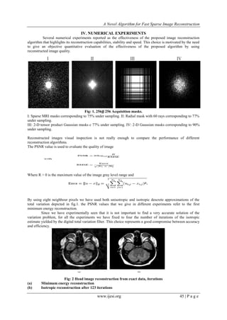 A Novel Algorithm for Fast Sparse Image Reconstruction
www.ijesi.org 45 | P a g e
IV. NUMERICAL EXPERIMENTS
Several numerical experiments reported as the effectiveness of the proposed image reconstruction
algorithm that highlights its reconstruction capabilities, stability and speed. This choice is motivated by the need
to give an objective quantitative evaluation of the effectiveness of the proposed algorithm by using
reconstructed image quality.
Fig: 1. 256# 256 Acquisition masks.
I: Sparse MRI masks corresponding to 75% under sampling. II: Radial mask with 60 rays corresponding to 77%
under sampling.
III: 2-D tensor product Gaussian masks c 77% under sampling. IV: 2-D Gaussian masks corresponding to 90%
under sampling.
Reconstructed images visual inspection is not really enough to compare the performance of different
reconstruction algorithms.
The PSNR value is used to evaluate the quality of image
Where R > 0 is the maximum value of the image gray level range and
By using eight neighbour pixels we have used both unisotropic and isotropic descrete approximations of the
total variation depicted in fig.1. the PSNR values that we give in different experiments refet to the first
minimum energy reconstruction.
Since we have experimentally seen that it is not important to find a very accurate solution of the
variation problem, for all the experiments we have fixed to four the number of iterations of the isotropic
estimate yielded by the digital total variation filter. This choice represents a good compromise between accuracy
and efficiency.
Fig: 2 Head image reconstruction from exact data, iterations
(a) Minimum energy reconstruction
(b) Isotropic reconstruction after 123 iterations
 