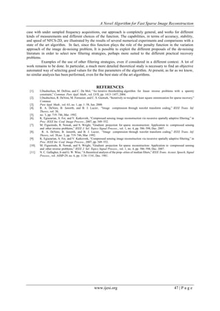 A Novel Algorithm for Fast Sparse Image Reconstruction
www.ijesi.org 47 | P a g e
case with under sampled frequency acquisitions, our approach is completely general, and works for different
kinds of measurements and different choices of the function. The capabilities, in terms of accuracy, stability,
and speed of NFCS-2D, are illustrated by the results of several numerical experiments and comparisons with a
state of the art algorithm. In fact, since this function plays the role of the penalty function in the variation
approach of the image de-noising problem, It is possible to exploit the different proposals of the de-noising
literature in order to select new filtering strategies, perhaps more suited to the different practical recovery
problems.
Examples of the use of other filtering strategies, even if considered in a different context. A lot of
work remains to be done. In particular, a much more detailed theoretical study is necessary to find an objective
automated way of selecting good values for the free parameters of the algorithm. At present, as far as we know,
no similar analysis has been performed, even for the best state of the art algorithms.
REFERENCES
[1]. I.Daubechies, M. Defrise, and C. De Mol, “An iterative thresholding algorithm for linear inverse problems with a sparsity
constraint,” Commun. Pure Appl. Math., vol. LVII, pp. 1413–1457, 2004.
[2]. I.Daubechies, R. DeVore, M. Fornasier, and C. S. Gunturk, “Iteratively re-weighted least square minimization for sparse recovery,”
Commun.
[3]. Pure Appl. Math., vol. 63, no. 1, pp. 1–38, Jun. 2008.
[4]. R. A. DeVore, B. Jawerth, and B. J. Lucier, “Image compression through wavelet transform coding,” IEEE Trans. Inf.
Theory, vol. 38,
[5]. no. 3, pp. 719–746, Mar. 1992.
[6]. K. Egiazarian, A. Foi, and V. Katkovnik, “Compressed sensing image reconstruction via recursive spatially adaptive filtering,” in
Proc. IEEE Int. Conf. Image Process., 2007, pp. 549–552.
[7]. M. Figueiredo, R. Nowak, and S. Wright, “Gradient projection for sparse reconstruction: Application to compressed sensing
and other inverse problems,” IEEE J. Sel. Topics Signal Process., vol. 1, no. 4, pp. 586–598, Dec. 2007.
[8]. R. A. DeVore, B. Jawerth, and B. J. Lucier, “Image compression through wavelet transform coding,” IEEE Trans. Inf.
Theory, vol. 38,no. 3, pp. 719–746, Mar. 1992.
[9]. K. Egiazarian, A. Foi, and V. Katkovnik, “Compressed sensing image reconstruction via recursive spatially adaptive filtering,” in
Proc. IEEE Int. Conf. Image Process., 2007, pp. 549–552.
[10]. M. Figueiredo, R. Nowak, and S. Wright, “Gradient projection for sparse reconstruction: Application to compressed sensing
and other inverse problems,” IEEE J. Sel. Topics Signal Process., vol. 1, no. 4, pp. 586–598, Dec. 2007.
[11]. N. C. Gallagher, Jr and G. W. Wise, “A theoretical analysis of the prop- erties of median filters,” IEEE Trans. Acoust. Speech, Signal
Process., vol. ASSP-29, no. 6, pp. 1136–1141, Dec. 1981.
 