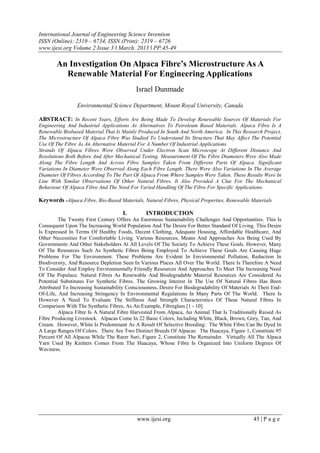 International Journal of Engineering Science Invention
ISSN (Online): 2319 – 6734, ISSN (Print): 2319 – 6726
www.ijesi.org Volume 2 Issue 3 ǁ March. 2013 ǁ PP.45-49
www.ijesi.org 45 | P a g e
An Investigation On Alpaca Fibre’s Microstructure As A
Renewable Material For Engineering Applications
Israel Dunmade
Environmental Science Department, Mount Royal University, Canada
ABSTRACT: In Recent Years, Efforts Are Being Made To Develop Renewable Sources Of Materials For
Engineering And Industrial Applications As Alternatives To Petroleum Based Materials. Alpaca Fibre Is A
Renewable Biobased Material That Is Mainly Produced In South And North America. In This Research Project,
The Microstructure Of Alpaca Fibre Was Studied To Understand Its Structure That May Affect The Potential
Use Of The Fibre As An Alternative Material For A Number Of Industrial Applications.
Strands Of Alpaca Fibres Were Observed Under Electron Scan Microscope At Different Distance And
Resolutions Both Before And After Mechanical Testing. Measurement Of The Fibre Diameters Were Also Made
Along The Fibre Length And Across Fibre Samples Taken From Different Parts Of Alpaca. Significant
Variations In Diameter Were Observed Along Each Fibre Length. There Were Also Variations In The Average
Diameter Of Fibres According To The Part Of Alpaca From Where Samples Were Taken. These Results Were In
Line With Similar Observations Of Other Natural Fibres. It Also Provided A Clue For The Mechanical
Behaviour Of Alpaca Fibre And The Need For Varied Handling Of The Fibre For Specific Applications.
Keywords -Alpaca Fibre, Bio-Based Materials, Natural Fibres, Physical Properties, Renewable Materials
I. INTRODUCTION
The Twenty First Century Offers An Enormous Sustainability Challenges And Opportunities. This Is
Consequent Upon The Increasing World Population And The Desire For Better Standard Of Living. This Desire
Is Expressed In Terms Of Healthy Foods, Decent Clothing, Adequate Housing, Affordable Healthcare, And
Other Necessities For Comfortable Living. Various Resources, Means And Approaches Are Being Used By
Governments And Other Stakeholders At All Levels Of The Society To Achieve These Goals. However, Many
Of The Resources Such As Synthetic Fibres Being Employed To Achieve These Goals Are Causing Huge
Problems For The Environment. These Problems Are Evident In Environmental Pollution, Reduction In
Biodiversity, And Resource Depletion Seen In Various Places All Over The World. There Is Therefore A Need
To Consider And Employ Environmentally Friendly Resources And Approaches To Meet The Increasing Need
Of The Populace. Natural Fibres As Renewable And Biodegradable Material Resources Are Considered As
Potential Substitutes For Synthetic Fibres. The Growing Interest In The Use Of Natural Fibres Has Been
Attributed To Increasing Sustainability Consciousness, Desire For Biodegradability Of Materials At Their End-
Of-Life, And Increasing Stringency In Environmental Regulations In Many Parts Of The World. There Is
However A Need To Evaluate The Stiffness And Strength Characteristics Of These Natural Fibres In
Comparison With The Synthetic Fibres, As An Example, Fibreglass [1 - 10].
Alpaca Fibre Is A Natural Fibre Harvested From Alpaca, An Animal That Is Traditionally Raised As
Fibre Producing Livestock. Alpacas Come In 22 Basic Colors, Including White, Black, Brown, Grey, Tan, And
Cream. However, White Is Predominant As A Result Of Selective Breeding: The White Fibre Can Be Dyed In
A Large Ranges Of Colors. There Are Two Distinct Breeds Of Alpacas: The Huacaya, Figure 1, Constitute 95
Percent Of All Alpacas While The Rarer Suri, Figure 2, Constitute The Remainder. Virtually All The Alpaca
Yarn Used By Knitters Comes From The Huacaya, Whose Fibre Is Organized Into Uniform Degrees Of
Waviness.
 