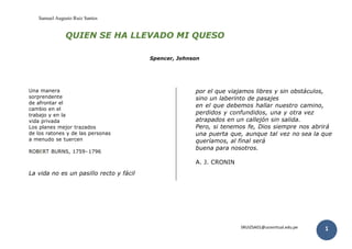 Samuel Augusto Ruiz Santos
SRUIZSA01@ucvvirtual.edu.pe 1
QUIEN SE HA LLEVADO MI QUESO
Spencer, Johnson
Una manera
sorprendente
de afrontar el
cambio en el
trabajo y en la
vida privada
Los planes mejor trazados
de los ratones y de las personas
a menudo se tuercen
ROBERT BURNS, 1759- 1796
La vida no es un pasillo recto y fácil
por el que viajamos libres y sin obstáculos,
sino un laberinto de pasajes
en el que debemos hallar nuestro camino,
perdidos y confundidos, una y otra vez
atrapados en un callejón sin salida.
Pero, si tenemos fe, Dios siempre nos abrirá
una puerta que, aunque tal vez no sea la que
queríamos, al final será
buena para nosotros.
A. J. CRONIN
 