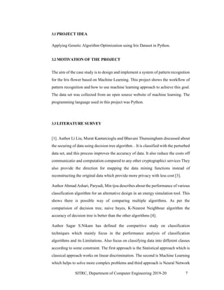 SITRC, Department of Computer Engineering 2019-20 7
3.1 PROJECT IDEA
Applying Genetic Algorithm Optimization using Iris Dataset in Python.
3.2 MOTIVATION OF THE PROJECT
The aim of the case study is to design and implement a system of pattern recognition
for the Iris flower based on Machine Learning. This project shows the workflow of
pattern recognition and how to use machine learning approach to achieve this goal.
The data set was collected from an open source website of machine learning. The
programming language used in this project was Python.
3.3 LITERATURE SURVEY
[1]. Author Li Liu, Murat Kantarcioglu and Bhavani Thurasingham discussed about
the securing of data using decision tree algorithm. . It is classified with the perturbed
data set, and this process improves the accuracy of data. It also reduce the costs off
communicatio and computation compared to any other cryptographici services They
also provide the direction for mapping the data mining functions instead of
reconstructing the original data which provide more privacy with less cost [3].
Author Ahmad Ashari, Paryudi, Min tjoa describes about the performance of various
classification algorithm for an alternative design in an energy simulation tool. This
shows there is possible way of comparing multiple algorithms. As per the
comparision of decision tree, naive bayes, K-Nearest Neighbour algorithm the
accuracy of decision tree is better than the other algorithms [4].
Author Sagar S.Nikam has defined the comparitive study on classification
techniques which mainly focus in the performance analysis of classification
algorithms and its Limitations. Also focus on classifying data into different classes
according to some constraint. The first approach is the Statistical approach which is
classical approach works on linear discrimination. The second is Machine Learning
which helps to solve more complex problems and third approach is Neural Network
 