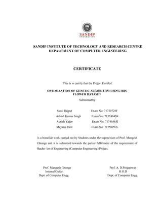 SANDIP INSTITUTE OF TECHNOLOGY AND RESEARCH CENTRE
DEPARTMENT OF COMPUTER ENGINEERING
CERTIFICATE
This is to certify that the Project Entitled
OPTIMIZATION OF GENETIC ALGORITHM USING IRIS
FLOWER DATASET
Submitted by
Sunil Rajput Exam No: 71720728F
Ashish Kumar Singh Exam No: 71324943K
Ashish Yadav Exam No: 71741665J
Mayank Patil Exam No: 71550097L
is a bonafide work carried out by Students under the supervision of Prof. Mangesh
Ghonge and it is submitted towards the partial fulfillment of the requirement of
Bache- lor of Engineering (Computer Engineering) Project.
Prof. Mangesh Ghonge Prof. A. D.Potgantwar
Internal Guide H.O.D
Dept. of Computer Engg. Dept. of Computer Engg.
 