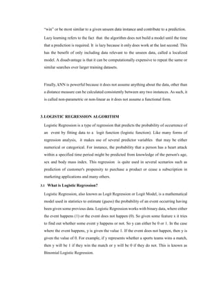 Lazy learning refers to the fact that the algorithm does not build a model until the time
that a prediction is required. It is lazy because it only does work at the last second. This
has the benefit of only including data relevant to the unseen data, called a localized
model. A disadvantage is that it can be computationally expensive to repeat the same or
similar searches over larger training datasets.
Finally, kNN is powerful because it does not assume anything about the data, other than
a distance measure can be calculated consistently between any two instances. As such, it
is called non-parametric or non-linear as it does not assume a functional form.
3.LOGISTIC REGRESSION ALGORITHM
Logistic Regression is a type of regression that predicts the probability of occurrence of
an event by fitting data to a logit function (logistic function). Like many forms of
regression analysis, it makes use of several predictor variables that may be either
numerical or categorical. For instance, the probability that a person has a heart attack
within a specified time period might be predicted from knowledge of the person's age,
sex and body mass index. This regression is quite used in several scenarios such as
prediction of customer's propensity to purchase a product or cease a subscription in
marketing applications and many others.
3.1 What is Logistic Regression?
Logistic Regression, also known as Logit Regression or Logit Model, is a mathematical
model used in statistics to estimate (guess) the probability of an event occurring having
been given some previous data. Logistic Regression works with binary data, where either
the event happens (1) or the event does not happen (0). So given some feature x it tries
to find out whether some event y happens or not. So y can either be 0 or 1. In the case
where the event happens, y is given the value 1. If the event does not happen, then y is
given the value of 0. For example, if y represents whether a sports teams wins a match,
then y will be 1 if they win the match or y will be 0 if they do not. This is known as
Binomial Logistic Regression.
 