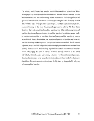 SITRC, Department of Computer Engineering 2019-20 33
The primary goal of supervised learning is to build a model that generalizes . Here
in this project we make predictions on unseen data which is the data not used to train
the model hence the machine learning model built should accurately predicts the
species of future flowers rather than accurately predicting the label of already trained
data. With the rapid development of technology, AI has been applied in many fields.
Machine learning is the most fundamental approach to achieve AI. This thesis
describes the work principle of machine learning, two different learning forms of
machine learning and an application of machine learning. In addition, a case study
of Iris flower recognition to introduce the workflow of machine learning in pattern
recognition is shown. In this case, the meaning of pattern recognition and how the
machine learning works in pattern recognition has been described. The K-means
algorithm, which is a very simple machine learning algorithm from the unsupervised
learning method is used. Evolutionary algorithms have been around since the early
sixties. They apply the rules of nature: evolution through selection of the fittest
individuals, the individuals representing solutions to the mathematical problem.
Genetic algorithms are so far generally the best and most robust kind of evolutionary
algorithms. The work also shows how to use SciKit-learn or Anaconda 3,0 software
to learn machine learning.
 
