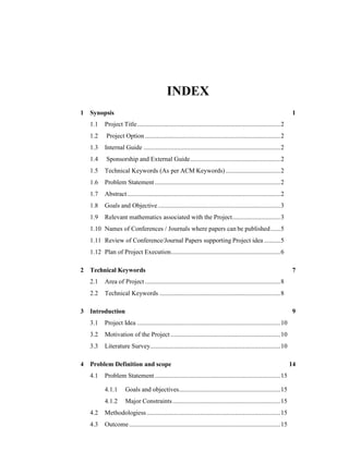 INDEX
1 Synopsis 1
1.1 Project Title.........................................................................................2
1.2 Project Option ....................................................................................2
1.3 Internal Guide .....................................................................................2
1.4 Sponsorship and External Guide........................................................2
1.5 Technical Keywords (As per ACM Keywords)..................................2
1.6 Problem Statement..............................................................................2
1.7 Abstract...............................................................................................2
1.8 Goals and Objective............................................................................3
1.9 Relevant mathematics associated with the Project..............................3
1.10 Names of Conferences / Journals where papers can be published......5
1.11 Review of Conference/Journal Papers supporting Project idea ..........5
1.12 Plan of Project Execution....................................................................6
2 Technical Keywords 7
2.1 Area of Project ....................................................................................8
2.2 Technical Keywords ...........................................................................8
3 Introduction 9
3.1 Project Idea .........................................................................................10
3.2 Motivation of the Project ....................................................................10
3.3 Literature Survey.................................................................................10
4 Problem Definition and scope 14
4.1 Problem Statement..............................................................................15
4.1.1 Goals and objectives...............................................................15
4.1.2 Major Constraints...................................................................15
4.2 Methodologiess...................................................................................15
4.3 Outcome..............................................................................................15
 