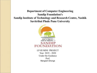 Department of Computer Engineering
Sandip Foundation's
Sandip Institute of Technology and Research Centre, Nashik
Savitribai Phule Pune University
LP-III MINI PROJECT
Year 2019 – 2020
Under the Guidance
Prof.
Mangesh Ghonge
 