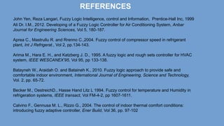 REFERENCES
John Yen, Reza Langari, Fuzzy Logic Intelligence, control and Information, Prentice-Hall Inc, 1999
Ali Dr. I.M., 2012. Developing of a Fuzzy Logic Controller for Air Conditioning System, Anbar
Journal for Engineering Sciences, Vol 5, 180-187.
Aprea C., Mastrullu R. and Rrenno C.,2004. Fuzzy control of compressor speed in refrigerant
plant, Int J Refrigerat., Vol 2, pp.134-143.
Arima M., Hara E. H., and Katzberg J. D., 1995. A fuzzy logic and rough sets controller for HVAC
system, IEEE WESCANEX’95, Vol 95, pp 133-138.
Batayneh W., Araidah O. and Bataineh K., 2010. Fuzzy logic approach to provide safe and
comfortable indoor environment, International Journal of Engineering, Science and Technology,
Vol. 2, pp. 65-72.
Becker M., OestreichD., Hasse Hand Litz L 1994. Fuzzy control for temperature and Humidity in
refrigeration systems, IEEE transact, Vol FM-4-2, pp 1607-1611.
Calvino F., Gennusa M. L., Rizzo G., 2004. The control of indoor thermal comfort conditions:
introducing fuzzy adaptive controller, Ener Build, Vol 36, pp. 97-102
 
