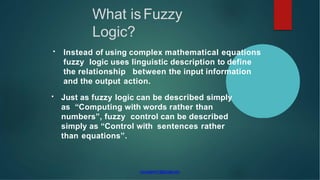 muruganm1@gmail.com
• Instead of using complex mathematical equations
fuzzy logic uses linguistic description to define
the relationship between the input information
and the output action.
• Just as fuzzy logic can be described simply
as “Computing with words rather than
numbers”, fuzzy control can be described
simply as “Control with sentences rather
than equations”.
What is Fuzzy
Logic?
 