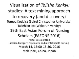 Visualization of Tojisha Kenkyu
studies: A text mining approach
to recovery (and discovery)
Tomoe Kodaira (Seirei Christopher University)
Takehiko Ito (Wako University)
19th East Asian Forum of Nursing
Scholars (EAFONS 2016)
Poster Session 0103
Session Category: Psychiatric and mental health nursing
March 14, 15:00-15:30, 2016
Makuhari, Chiba, Japan
1
 
