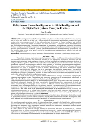 American Journal of Humanities and Social Sciences Research (AJHSSR) 2024
A J H S S R J o u r n a l P a g e | 57
American Journal of Humanities and Social Sciences Research (AJHSSR)
e-ISSN :2378-703X
Volume-08, Issue-06, pp-57-100
www.ajhssr.com
Research Paper Open Access
Reflection on Human Intelligence vs Artificial Intelligence and
the Digital Society (from Theory to Practice)
José Rascão
University Polytechnic of SetúbalGraduate School of Business SciencesSetúbal (Portugal)
ABSTRACT:We do not pretend to deal exhaustively with this topic, because it is broad and complex for the space of a text,
and we do not even know if we can deal with it without incurring in generalizations. Our intentions, which are much more
modest, refer to documentary research for the understanding and development of Human Intelligence and Artificial
Intelligence and some of their multiple relationships. This article aims to make a comparison between Human Intelligence
and Artificial Intelligence so that it is possible to understand the main aspects in which Human Intelligence differs from
Artificial Intelligence, since the latter originates in computing and how it can be inserted in the individual and organizational
processes of the digital society. In addition, it seeks to highlight the great advances and potential risks of this technology, just
like any other, it can provoke in the "actors" involved in its production, use, legislation (norms and rules in its use) and
create a space for discussion.
KEYWORDS: Human Intelligence, Artificial Intelligence; Intelligent Agents, Information, Disinformation, Digital Society.
I. INTRODUCTION
The academic literature, despite technological advancements, makes a big difference between human intelligence
(HI) and artificial intelligence (AI). AI is increasingly present in the lives of people and organizations, performing tasks that
were previously exclusive to human intelligence. However, Artificial Intelligence and Human Intelligence are two forms of
intelligence that have significant differences. Despite the advancements of AI, there are still characteristics that distinguish it
from Human Intelligence.In an increasingly globalized world dominated by information and communication technologies,
the comparison between artificial intelligence and human intelligence becomes inevitable. One of the main differences
between these two forms of intelligence is related to memory. Human memory and artificial memory have distinct
characteristics that highlight this distinction. One of the main factors that differentiate human memory from artificial
memory is the capacity for creativity. While humans are able to adapt to new situations, learn from mistakes and modify
their behavior according to circumstances, machines, no matter how advanced, rely on pre-existing algorithms and data to
perform their tasks, without the ability to adjust autonomously.
In this article, we will study the important differences between these two types of intelligence, highlighting the
capabilities and limitations of each. Understanding these distinctions is essential for the development and improvement of
AI, as well as for reflection on the role and impact of technology in the Digital Society.
Globalization emerged during the 1980s, but the phenomenon began much earlier, in the period of the Great Navigations of
the fifteenth and sixteenth centuries. This period was marked by the establishment of new trade routes in the world and
intense movement of goods and people between countries on different continents. Cartographic discoveries and the
development of new navigation techniques are at the origins of this event. The transformations in the international economic
system and the improvement of communications and transportation have enabled the evolution of this process.
Globalization is the name given to the phenomenon of integration of the world space through information and
communication technologies (ICTs) and also means of transport, which have been rapidly modernized and have provided, in
addition to greater dynamization of territories, acceleration and intensification of the flows of capital, goods, information and
people, all over the planet. This process is known as globalization.
The technical-scientific, technological and informational development has led to global globalization, that is, it has resulted
in an integrated economic, social and cultural world space through global communication networks. The integration of the
world space was only possible through technological advances in the communications and transport sectors.
II. ScientificMethod
It is an exploratory study that seeks to organize the main challenges faced by people in the Digital Society and their meaning
presented in the literature of the Humanities, Social Sciences (sociology, humanities, communication, marketing, economics,
psychology, law, humanities, ethics, Information), the Exact Sciences (logic, mathematics and computer science), Applied
Sciences (engineering) and the Philosophical Sciences.
It is not a proposal of new terms and concepts, but rather an investigation that allows the identification of a common
denominator among the different concepts already indicated in the literature, in a way that enables their grouping by identity,
application/use and pertinence/aggregation of value in the context in which the terms are inserted. The data collection is
characterized by bibliographic research on the terms and concepts related to the different scientific fields.
 
