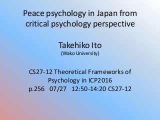 Peace psychology in Japan from
critical psychology perspective
Takehiko Ito
(Wako University)
CS27-12 Theoretical Frameworks of
Psychology in ICP2016
p.256 07/27 12:50-14:20 CS27-12
 