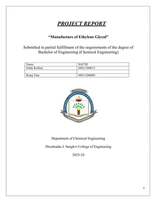 1
PROJECT REPORT
“Manufacture of Ethylene Glycol”
Submitted in partial fulfillment of the requirements of the degree of
Bachelor of Engineering (Chemical Engineering)
Name SAP ID
Palak Kothari 60011200013
Rutuj Tatu 60011200009
Department of Chemical Engineering
Dwarkadas J. Sanghvi College of Engineering
2023-24
 