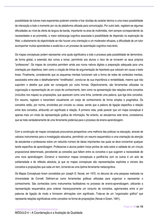 possibilidade de tutores mais experientes poderem orientar e tirar dúvidas de carácter técnico e uma maior possibilidade
de interacção a todo o momento por via da plataforma utilizada para comunicação. Por outro lado, registam-se algumas
dificuldades ao nível da oferta da largura de banda, importante na área de multimédia, nem sempre correspondendo às
necessidades e ao prometido, a maior sobrecarga cognitiva associada à possibilidade de dispersão na exploração da
Web, o afastamento da objectividade se não houver uma orientação e um moderador eficazes, a dificuldade de um tutor
acompanhar muitos aprendentes e avaliá-los e um processo de assimilação cognitiva mais lento.

Os mapas conceptuais podem representar uma ajuda significativa a todo o processo pela possibilidade de demonstrar,
de forma global, a extensão dos rumos a tomar, permitindo aos alunos o risco de se tornarem os seus próprios
"professores". Os mapas de conceitos permitem ainda aos novos nativos digitais a preparação adequada para uma
orientação por objectivos, bem como a criação de linhas de argumentação de hipertexto que colocam em causa o texto
linear. Finalmente, considerando que os esquemas mentais funcionam sob a forma de redes de conteúdos mentais,
associados entre eles e detalhadamente "rendilhados", conclui-se da sua importância e rentabilidade, mesmo que não
suportem o detalhe que pode ser conseguido por outra formas. Objectivamente, são ferramentas utilizadas na
organização e representação de um corpo de conhecimento, bem como na apresentação das relações entre conceitos
(incluídos nos mapas) ou proposições, que aparecem como uma linha, contendo uma palavra, que liga dois conceitos.
Em resumo, registam e transmitem visualmente um corpo de conhecimento de forma simples e pragmática. Os
conceitos estão, por norma, envolvidos por círculos ou caixas, sendo que a palavra de ligação especifica a relação
entre dois conceitos, atribuindo um significado à relação. À primeira vista, pode parecer que um mapa conceptual é
apenas mais um modo de representação gráfica de informação. No entanto, ao estudarmos este tema, constatamos
que se trata verdadeiramente de uma ferramenta poderosa para o processo de ensino-aprendizagem.


Com a construção de mapas conceptuais procuramos perspectivar uma melhoria das práticas na educação, através de
valiosos instrumentos para a investigação educativa, permitindo um resumo esquemático e uma orientação da atenção
de estudantes e professores sobre um reduzido número de ideias importantes nas quais se deve concentrar qualquer
tarefa específica de aprendizagem. Professores e alunos podem trocar pontos de vista sobre a validade de um vínculo
proposicional determinado, percebendo as conexões que faltam entre os conceitos e que sugerem a necessidade de
uma nova aprendizagem. Construir e reconstruir mapas conceptuais e partilhá-los com os outros é um acto de
solidariedade e de reflexão absoluta, já que os mapas conceptuais são representações explícitas e visíveis dos
conceitos e proposições que cada um tem, tornando-se uma óptima ferramenta metacognitiva.

Os Mapas Conceptuais foram concebidos por Joseph D. Novak, em 1972, no decurso de uma pesquisa realizada na
Universidade de Cornell. Definem-se como ferramentas gráficas utilizadas para organizar e representar o
conhecimento. São conhecidos como instrumentos facilitadores no processo de ensino-aprendizagem, utilizando a
representação esquemática para ordenar hierarquicamente um conjunto de conceitos, aglomerados entre si por
palavras de ligação de modo a formarem afirmações com significado. Trata-se de um “organizador gráfico” que
representa relações significativas entre conceitos na forma de proposições (Novak e Gowin, 1991).

                                                                                                     Página 13 de 15
HIPERESPAÇOS DE APRENDIZAGEM
MÓDULO 4 – A Coordenação e a Avaliação da Qualidade
 