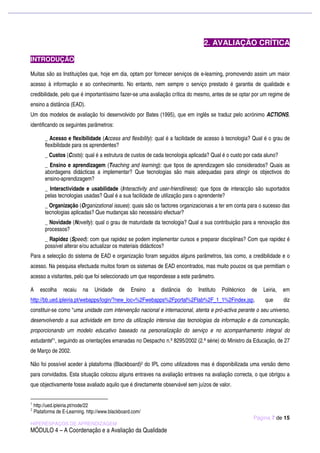 2. AVALIAÇÃO CRÍTICA

INTRODUÇÃO

Muitas são as Instituições que, hoje em dia, optam por fornecer serviços de e-learning, promovendo assim um maior
acesso à informação e ao conhecimento. No entanto, nem sempre o serviço prestado é garantia de qualidade e
credibilidade, pelo que é importantíssimo fazer-se uma avaliação crítica do mesmo, antes de se optar por um regime de
ensino a distância (EAD).
Um dos modelos de avaliação foi desenvolvido por Bates (1995), que em inglês se traduz pelo acrónimo ACTIONS,
identificando os seguintes parâmetros:

         _ Acesso e flexibilidade (Access and flexibility): qual é a facilidade de acesso à tecnologia? Qual é o grau de
         flexibilidade para os aprendentes?
         _ Custos (Costs): qual é a estrutura de custos de cada tecnologia aplicada? Qual é o custo por cada aluno?
         _ Ensino e aprendizagem (Teaching and learning): que tipos de aprendizagem são considerados? Quais as
         abordagens didácticas a implementar? Que tecnologias são mais adequadas para atingir os objectivos do
         ensino-aprendizagem?
         _ Interactividade e usabilidade (Interactivity and user-friendliness): que tipos de interacção são suportados
         pelas tecnologias usadas? Qual é a sua facilidade de utilização para o aprendente?
         _ Organização (Organizational issues): quais são os factores organizacionais a ter em conta para o sucesso das
         tecnologias aplicadas? Que mudanças são necessário efectuar?
         _ Novidade (Novelty): qual o grau de maturidade da tecnologia? Qual a sua contribuição para a renovação dos
         processos?
         _ Rapidez (Speed): com que rapidez se podem implementar cursos e preparar disciplinas? Com que rapidez é
         possível alterar e/ou actualizar os materiais didácticos?
Para a selecção do sistema de EAD e organização foram seguidos alguns parâmetros, tais como, a credibilidade e o
acesso. Na pesquisa efectuada muitos foram os sistemas de EAD encontrados, mas muito poucos os que permitiam o
acesso a visitantes, pelo que foi seleccionado um que respondesse a este parâmetro.

A      escolha    recaiu   na    Unidade     de    Ensino   a   distância   do   Instituto   Politécnico   de   Leiria,   em
http://bb.ued.ipleiria.pt/webapps/login/?new_loc=%2Fwebapps%2Fportal%2Ftab%2F_1_1%2Findex.jsp,                  que       diz
constituir-se como “uma unidade com intervenção nacional e internacional, atenta e pró-activa perante o seu universo,
desenvolvendo a sua actividade em torno da utilização intensiva das tecnologias da informação e da comunicação,
proporcionando um modelo educativo baseado na personalização do serviço e no acompanhamento integral do
estudante”1, seguindo as orientações emanadas no Despacho n.º 8295/2002 (2.ª série) do Ministro da Educação, de 27
de Março de 2002.

Não foi possível aceder à plataforma (Blackboard)2 do IPL como utilizadores mas é disponibilizada uma versão demo
para convidados. Esta situação colocou alguns entraves na avaliação entraves na avaliação correcta, o que obrigou a
que objectivamente fosse avaliado aquilo que é directamente observável sem juízos de valor.


1
    http://ued.ipleiria.pt/node/22
2
    Plataforma de E-Learning. http://www.blackboard.com/
                                                                                                           Página 7 de 15
HIPERESPAÇOS DE APRENDIZAGEM
MÓDULO 4 – A Coordenação e a Avaliação da Qualidade
 