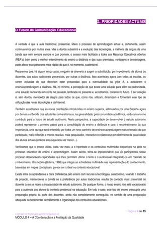 3. PRIORIDADES ACTUAIS

O Futuro da Comunicação Educacional



A verdade é que a aula tradicional, presencial, lidera o processo de aprendizagem actual e, certamente, assim
continuaremos por muitos anos. Mas a dúvida subsistirá e a evolução das tecnologias, a melhoria da largura de uma
banda que nem sempre cumpre o que promete, o acesso mais facilitado a todos aos Recursos Educativos Abertos
(REA's), bem como o melhor entendimento do ensino a distância e das suas premissas, vantagens e desvantagens,
pode alterar este panorama mais rápido do que é, no momento, sustentável.

Reparemos que, há algum tempo atrás, ninguém se atreveria a sugerir a substituição, por impedimento de alunos ou
docentes, das aulas tradicionais presenciais, por outras a distância. Isso aconteceu agora com todas as escolas, ao
serem avisadas de que deveriam estar preparadas para a eventualidade da gripe A, a adoptarem o
ensino/aprendizagem a distância. Há, no mínimo, a percepção de que existe uma solução para além da padronizada,
uma solução nunca tida em conta no passado, lembrada no presente e, acreditamos, corrente no futuro. E ser solução
é, sem dúvida, merecedor de alegria para todos os que, como nós, utilizam, dinamizam e fomentam este tipo de
utilização das novas tecnologias e da Internet.

Também acreditamos que as novas orientações introduzidas no ensino superior, estimuladas por uma Bolonha agora
por demais conhecida dos estudantes universitários e, na generalidade, pela comunidade académica, serão um enorme
contributo para o futuro do estudo autónomo. Nesta perspectiva, a capacidade de desenvolver o estudo autónomo
poderá representar o primeiro passo para a consolidação do ensino a distância e para o reconhecimento da sua
importância, uma vez que será entendido por todos um novo caminho de ensino e aprendizagem mais orientado do que
participado, mais reflectido e menos reactivo, mais pesquisador, interactivo e colaborativo em detrimento da passividade
dos alunos actuais (embora esta seja cada vez menor...).

Verificamos que o ensino utiliza, cada vez mais, a o hipertexto e os conteúdos multimédia disponíveis na Web no
processo educativo de ensino e aprendizagem. Assim sendo, torna-se imprescindível que os participantes nesse
processo desenvolvam capacidades que lhes permitam utilizar o texto e o audiovisual integrando-os em contexto de
conhecimento. Um modelo (Bidarra, 1998) que integre as actividades multimédia nas representações do conhecimento,
baseadas em mapas conceptuais, parece ser o ideal no contexto educacional.

Existe entre os aprendentes a clara preferência pelo ensino com recurso a tecnologias, colaborativo, visando o trabalho
de projecto, mantendo-se a dúvida se a preferência por aulas tradicionais resulta do contacto mais presencial do
docente ou se se receia a incapacidade de estudo autónomo. De qualquer forma, o nosso ensino não está vocacionado
para a ausência dos alunos do contexto presencial na educação. Em todo o caso, este tipo de ensino pressupõe uma
preparação própria da parte dos docentes, ainda não completamente conseguida, no sentido de uma preparação
adequada de ferramentas de tratamento e organização dos conteúdos educacionais.


                                                                                                       Página 9 de 15
HIPERESPAÇOS DE APRENDIZAGEM
MÓDULO 4 – A Coordenação e a Avaliação da Qualidade
 
