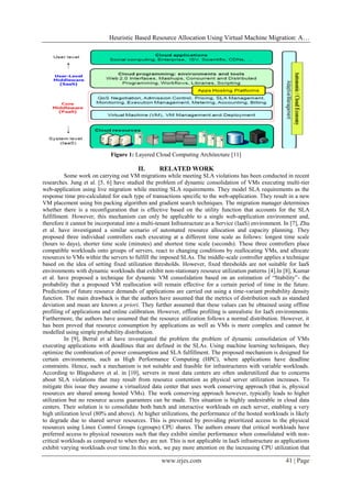 Heuristic Based Resource Allocation Using Virtual Machine Migration: A…
www.irjes.com 41 | Page
Figure 1: Layered Cloud Computing Architecture [11]
II. RELATED WORK
Some work on carrying out VM migrations while meeting SLA violations has been conducted in recent
researches. Jung et al. [5, 6] have studied the problem of dynamic consolidation of VMs executing multi-tier
web-application using live migration while meeting SLA requirements. They model SLA requirements as the
response time pre-calculated for each type of transactions specific to the web-application. They result in a new
VM placement using bin packing algorithm and gradient search techniques. The migration manager determines
whether there is a reconfiguration that is effective based on the utility function that accounts for the SLA
fulfillment. However, this mechanism can only be applicable to a single web-application environment and,
therefore it cannot be incorporated into a multi-tenant Infrastructure as a Service (IaaS) environment. In [7], Zhu
et al. have investigated a similar scenario of automated resource allocation and capacity planning. They
proposed three individual controllers each executing at a different time scale as follows: longest time scale
(hours to days), shorter time scale (minutes) and shortest time scale (seconds). These three controllers place
compatible workloads onto groups of servers, react to changing conditions by reallocating VMs, and allocate
resources to VMs within the servers to fulfill the imposed SLAs. The middle-scale controller applies a technique
based on the idea of setting fixed utilization thresholds. However, fixed thresholds are not suitable for IaaS
environments with dynamic workloads that exhibit non-stationary resource utilization patterns [4].In [8], Kumar
et al. have proposed a technique for dynamic VM consolidation based on an estimation of “Stability”- the
probability that a proposed VM reallocation will remain effective for a certain period of time in the future.
Predictions of future resource demands of applications are carried out using a time-variant probability density
function. The main drawback is that the authors have assumed that the metrics of distribution such as standard
deviation and mean are known a priori. They further assumed that these values can be obtained using offline
profiling of applications and online calibration. However, offline profiling is unrealistic for IaaS environments.
Furthermore, the authors have assumed that the resource utilization follows a normal distribution. However, it
has been proved that resource consumption by applications as well as VMs is more complex and cannot be
modelled using simple probability distribution.
In [9], Berral et al have investigated the problem the problem of dynamic consolidation of VMs
executing applications with deadlines that are defined in the SLAs. Using machine learning techniques, they
optimize the combination of power consumption and SLA fulfillment. The proposed mechanism is designed for
certain environments, such as High Performance Computing (HPC), where applications have deadline
constraints. Hence, such a mechanism is not suitable and feasible for infrastructures with variable workloads.
According to Blagodurov et al. in [10], servers in most data centers are often underutilized due to concerns
about SLA violations that may result from resource contention as physical server utilization increases. To
mitigate this issue they assume a virtualized data center that uses work conserving approach (that is, physical
resources are shared among hosted VMs). The work conserving approach however, typically leads to higher
utilization but no resource access guarantees can be made. This situation is highly undesirable in cloud data
centers. Their solution is to consolidate both batch and interactive workloads on each server, enabling a very
high utilization level (80% and above). At higher utilizations, the performance of the hosted workloads is likely
to degrade due to shared server resources. This is prevented by providing prioritized access to the physical
resources using Linux Control Groups (cgroups) CPU shares. The authors ensure that critical workloads have
preferred access to physical resources such that they exhibit similar performance when consolidated with non-
critical workloads as compared to when they are not. This is not applicable in IaaS infrastructure as applications
exhibit varying workloads over time.In this work, we pay more attention on the increasing CPU utilization that
 