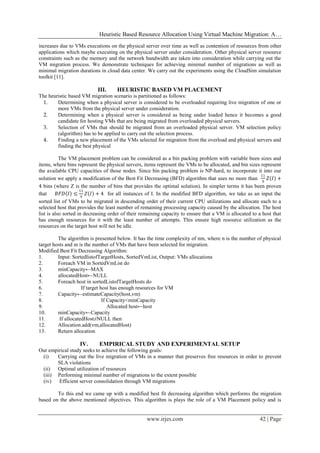 Heuristic Based Resource Allocation Using Virtual Machine Migration: A…
www.irjes.com 42 | Page
increases due to VMs executions on the physical server over time as well as contention of resources from other
applications which maybe executing on the physical server under consideration. Other physical server resource
constraints such as the memory and the network bandwidth are taken into consideration while carrying out the
VM migration process. We demonstrate techniques for achieving minimal number of migrations as well as
minimal migration durations in cloud data center. We carry out the experiments using the CloudSim simulation
toolkit [11].
III. HEURISTIC BASED VM PLACEMENT
The heuristic based VM migration scenario is partitioned as follows:
1. Determining when a physical server is considered to be overloaded requiring live migration of one or
more VMs from the physical server under consideration.
2. Determining when a physical server is considered as being under loaded hence it becomes a good
candidate for hosting VMs that are being migrated from overloaded physical servers.
3. Selection of VMs that should be migrated from an overloaded physical server. VM selection policy
(algorithm) has to be applied to carry out the selection process.
4. Finding a new placement of the VMs selected for migration from the overload and physical servers and
finding the best physical
The VM placement problem can be considered as a bin packing problem with variable been sizes and
items, where bins represent the physical servers, items represent the VMs to be allocated, and bin sizes represent
the available CPU capacities of those nodes. Since bin packing problem is NP-hard, to incorporate it into our
solution we apply a modification of the Best Fit Decreasing (BFD) algorithm that uses no more than
11
9
𝑍 𝐼 +
4 bins (where Z is the number of bins that provides the optimal solution). In simpler terms it has been proven
that 𝐵𝐹𝐷 𝐼 ≤
11
9
𝑍 𝐼 + 4 for all instances of I. In the modified BFD algorithm, we take as an input the
sorted list of VMs to be migrated in descending order of their current CPU utilizations and allocate each to a
selected host that provides the least number of remaining processing capacity caused by the allocation. The host
list is also sorted in decreasing order of their remaining capacity to ensure that a VM is allocated to a host that
has enough resources for it with the least number of attempts. This ensure high resource utilization as the
resources on the target host will not be idle.
The algorithm is presented below. It has the time complexity of nm, where n is the number of physical
target hosts and m is the number of VMs that have been selected for migration.
Modified Best Fit Decreasing Algorithm:
1. Input: SortedlistofTargetHosts, SortedVmList, Output: VMs allocations
2. Foreach VM in SortedVmList do
3. minCapacity←MAX
4. allocatedHost←NULL
5. Foreach host in sortedListofTargetHosts do
6. If target host has enough resources for VM
7. Capacity←estimateCapacity(host,vm)
8. If Capacity<minCapacity
9. Allocated host←host
10. minCapacity←Capacity
11. If allocatedHost≠NULL then
12. Allocation.add(vm,allocatedHost)
13. Return allocation
IV. EMPIRICAL STUDY AND EXPERIMENTAL SETUP
Our empirical study seeks to achieve the following goals:
(i) Carrying out the live migration of VMs in a manner that preserves free resources in order to prevent
SLA violations
(ii) Optimal utilization of resources
(iii) Performing minimal number of migrations to the extent possible
(iv) Efficient server consolidation through VM migrations
To this end we came up with a modified best fit decreasing algorithm which performs the migration
based on the above mentioned objectives. This algorithm is plays the role of a VM Placement policy and is
 