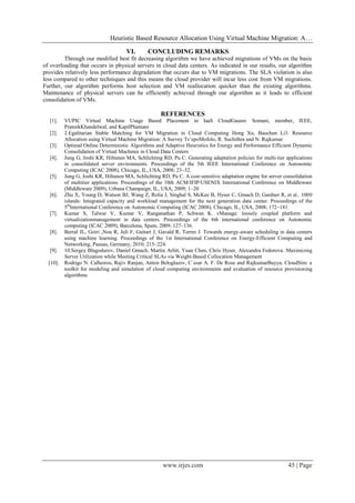 Heuristic Based Resource Allocation Using Virtual Machine Migration: A…
www.irjes.com 45 | Page
VI. CONCLUDING REMARKS
Through our modified best fit decreasing algorithm we have achieved migrations of VMs on the basis
of overloading that occurs in physical servers in cloud data centers. As indicated in our results, our algorithm
provides relatively less performance degradation that occurs due to VM migrations. The SLA violation is also
less compared to other techniques and this means the cloud provider will incur less cost from VM migrations.
Further, our algorithm performs host selection and VM reallocation quicker than the existing algorithms.
Maintenance of physical servers can be efficiently achieved through our algorithm as it leads to efficient
consolidation of VMs.
REFERENCES
[1]. VUPIC Virtual Machine Usage Based Placement in IaaS CloudGaurav Somani, member, IEEE,
PrateekKhandelwal, and KapilPhatnani
[2]. 2.Egalitarian Stable Matching for VM Migration in Cloud Computing Hong Xu, Baochun Li3. Resource
Allocation using Virtual Machine Migration: A Survey Ts’epoMofolo, R. Suchithra and N. Rajkumar
[3]. Optimal Online Deterministic Algorithms and Adaptive Heuristics for Energy and Performance Efficient Dynamic
Consolidation of Virtual Machines in Cloud Data Centers
[4]. Jung G, Joshi KR, Hiltunen MA, Schlichting RD, Pu C. Generating adaptation policies for multi-tier applications
in consolidated server environments. Proceedings of the 5th IEEE International Conference on Autonomic
Computing (ICAC 2008), Chicago, IL, USA, 2008; 23–32.
[5]. Jung G, Joshi KR, Hiltunen MA, Schlichting RD, Pu C. A cost-sensitive adaptation engine for server consolidation
of multitier applications. Proceedings of the 10th ACM/IFIP/USENIX International Conference on Middleware
(Middleware 2009), Urbana Champaign, IL, USA, 2009; 1–20
[6]. Zhu X, Young D, Watson BJ, Wang Z, Rolia J, Singhal S, McKee B, Hyser C, Gmach D, Gardner R, et al.. 1000
islands: Integrated capacity and workload management for the next generation data center. Proceedings of the
5th
International Conference on Autonomic Computing (ICAC 2008), Chicago, IL, USA, 2008; 172–181.
[7]. Kumar S, Talwar V, Kumar V, Ranganathan P, Schwan K. vManage: loosely coupled platform and
virtualizationmanagement in data centers. Proceedings of the 6th international conference on Autonomic
computing (ICAC 2009), Barcelona, Spain, 2009; 127–136.
[8]. Berral JL, Goiri ,Nou R, Juli F, Guitart J, Gavald R, Torres J. Towards energy-aware scheduling in data centers
using machine learning. Proceedings of the 1st International Conference on Energy-Efficient Computing and
Networking, Passau, Germany, 2010; 215–224.
[9]. 10.Sergey Blagodurov, Daniel Gmach, Martin Arlitt, Yuan Chen, Chris Hyser, Alexandra Fedorova. Maximizing
Server Utilization while Meeting Critical SLAs via Weight-Based Collocation Management
[10]. Rodrigo N. Calheiros, Rajiv Ranjan, Anton Beloglazov, C´esar A. F. De Rose and RajkumarBuyya. CloudSim: a
toolkit for modeling and simulation of cloud computing environments and evaluation of resource provisioning
algorithms
 