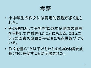 考察
• 小中学生の作文には肯定的表現が多く見ら
れた。
• その理由として分析対象の本が地域の復興
を目指して作成されたことにもよる。コミュニ
ティの回復の企画が子どもたちを勇気づけて
いる。
• 作文を書くことは子どもたちの心的外傷後成
長（PTG）を促すことが示唆された。
14
 