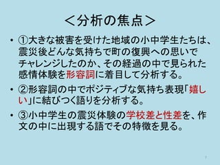 ＜分析の焦点＞
• ①大きな被害を受けた地域の小中学生たちは、
震災後どんな気持ちで町の復興への思いで
チャレンジしたのか、その経過の中で見られた
感情体験を形容詞に着目して分析する。
• ②形容詞の中でポジティブな気持ち表現「嬉し
い」に結びつく語りを分析する。
• ③小中学生の震災体験の学校差と性差を、作
文の中に出現する語でその特徴を見る。
7
 